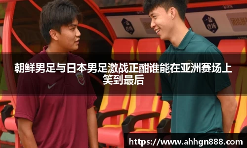 朝鲜男足与日本男足激战正酣谁能在亚洲赛场上笑到最后